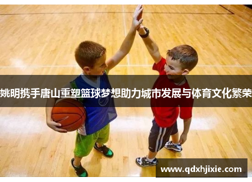 姚明携手唐山重塑篮球梦想助力城市发展与体育文化繁荣